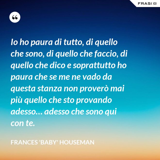 Io ho paura di tutto, di quello che sono, di quello che faccio, di quello che dico e soprattutto ho paura che se me ne vado da questa stanza non proverò mai più quello che sto provando adesso… adesso che sono qui con te. - Frances 'Baby' Houseman
