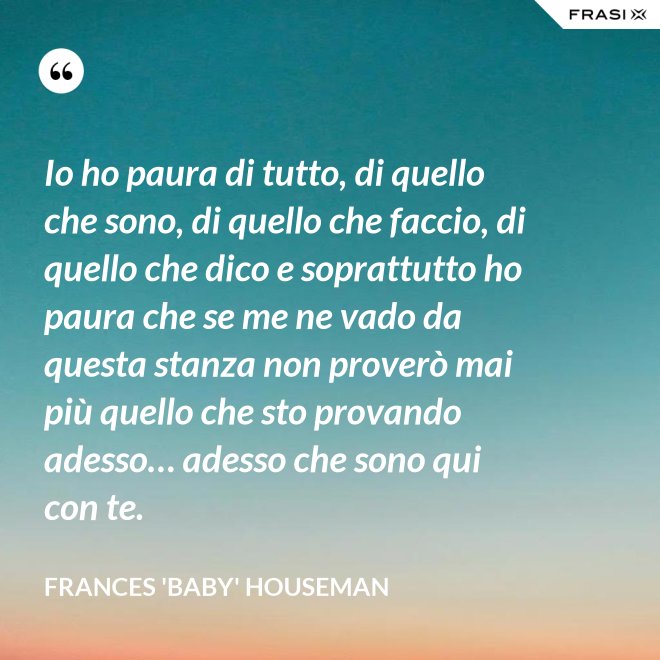 Io ho paura di tutto, di quello che sono, di quello che faccio, di quello che dico e soprattutto ho paura che se me ne vado da questa stanza non proverò mai più quello che sto provando adesso… adesso che sono qui con te. - Frances 'Baby' Houseman