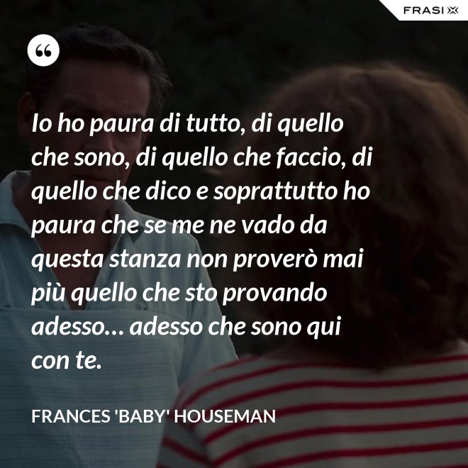 Io ho paura di tutto, di quello che sono, di quello che faccio, di quello che dico e soprattutto ho paura che se me ne vado da questa stanza non proverò mai più quello che sto provando adesso… adesso che sono qui con te. - Frances 'Baby' Houseman