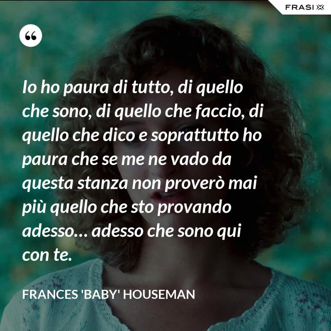 Io ho paura di tutto, di quello che sono, di quello che faccio, di quello che dico e soprattutto ho paura che se me ne vado da questa stanza non proverò mai più quello che sto provando adesso… adesso che sono qui con te. - Frances 'Baby' Houseman