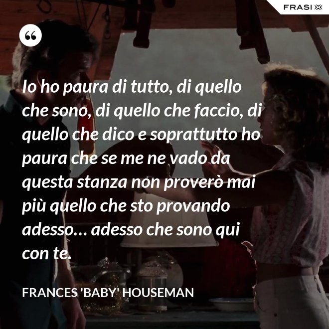 Io ho paura di tutto, di quello che sono, di quello che faccio, di quello che dico e soprattutto ho paura che se me ne vado da questa stanza non proverò mai più quello che sto provando adesso… adesso che sono qui con te. - Frances 'Baby' Houseman