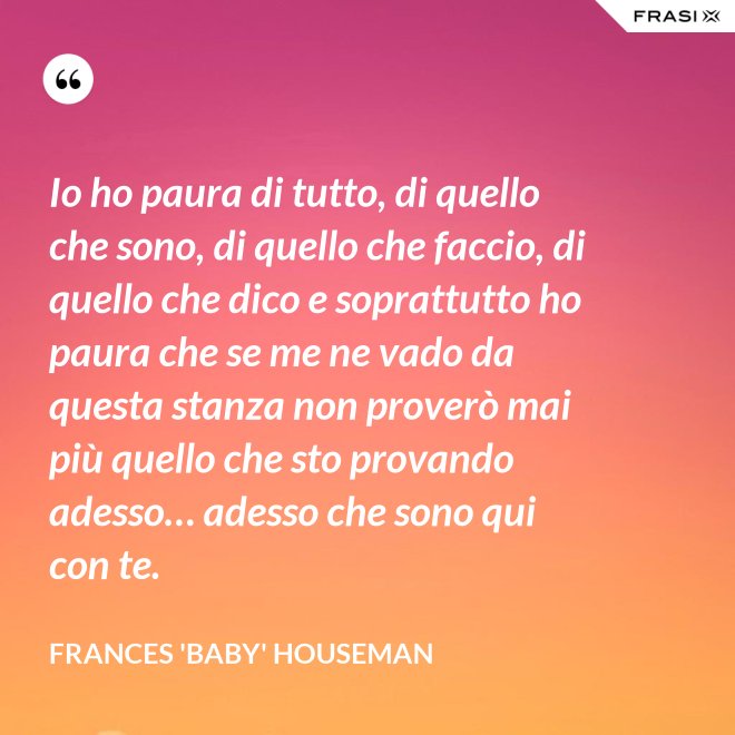 Io ho paura di tutto, di quello che sono, di quello che faccio, di quello che dico e soprattutto ho paura che se me ne vado da questa stanza non proverò mai più quello che sto provando adesso… adesso che sono qui con te. - Frances 'Baby' Houseman