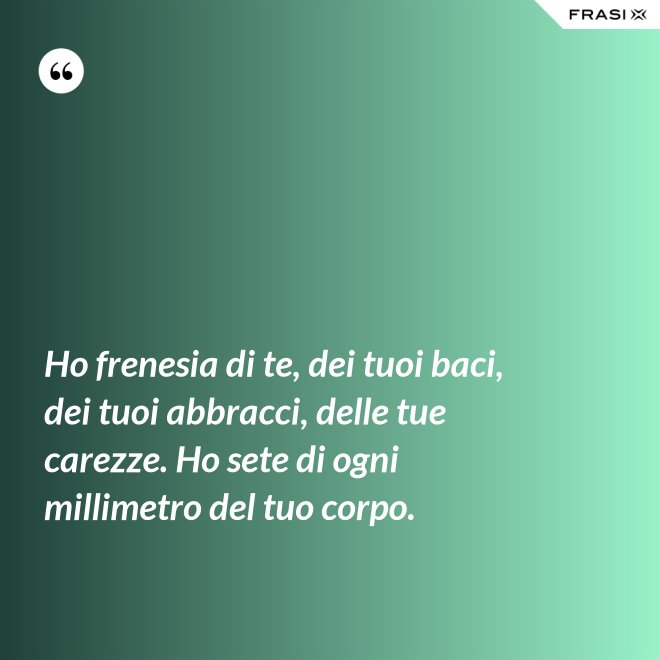 Ho frenesia di te, dei tuoi baci, dei tuoi abbracci, delle tue carezze. Ho sete di ogni millimetro del tuo corpo. - Anonimo