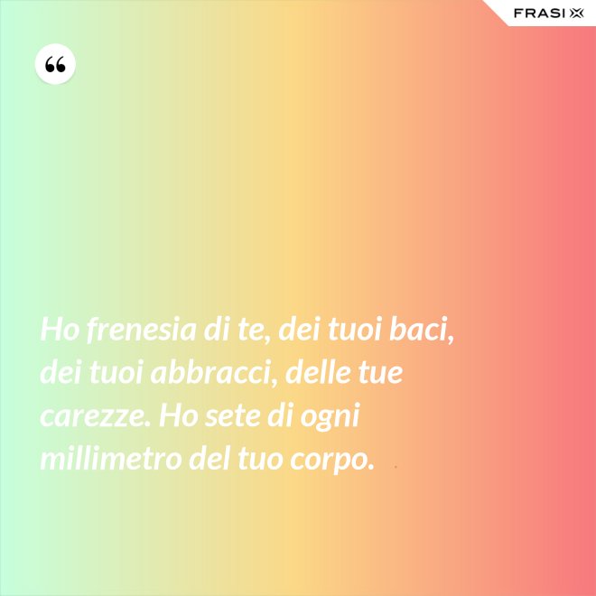 Ho frenesia di te, dei tuoi baci, dei tuoi abbracci, delle tue carezze. Ho sete di ogni millimetro del tuo corpo. - Anonimo