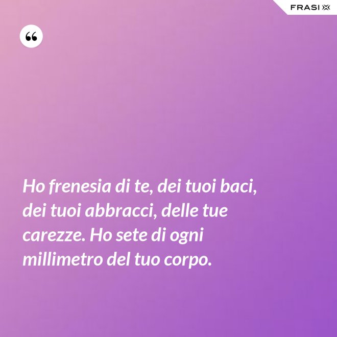 Ho frenesia di te, dei tuoi baci, dei tuoi abbracci, delle tue carezze. Ho sete di ogni millimetro del tuo corpo. - Anonimo