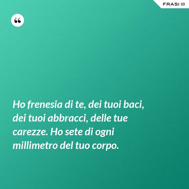 Ho frenesia di te, dei tuoi baci, dei tuoi abbracci, delle tue carezze. Ho sete di ogni millimetro del tuo corpo. - Anonimo