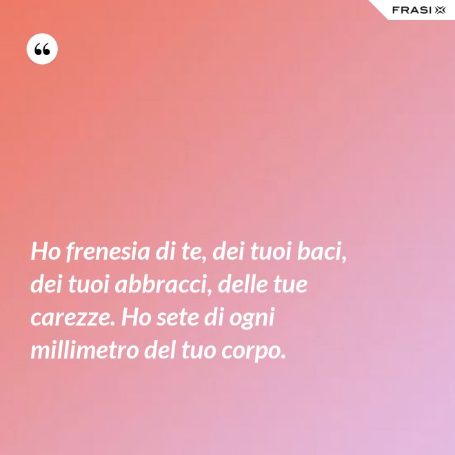 Ho frenesia di te, dei tuoi baci, dei tuoi abbracci, delle tue carezze. Ho sete di ogni millimetro del tuo corpo. - Anonimo