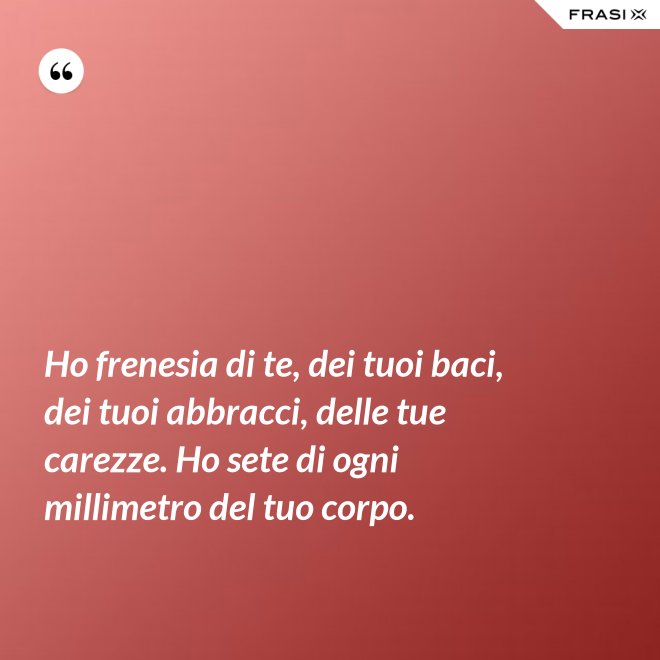 Ho frenesia di te, dei tuoi baci, dei tuoi abbracci, delle tue carezze. Ho sete di ogni millimetro del tuo corpo. - Anonimo
