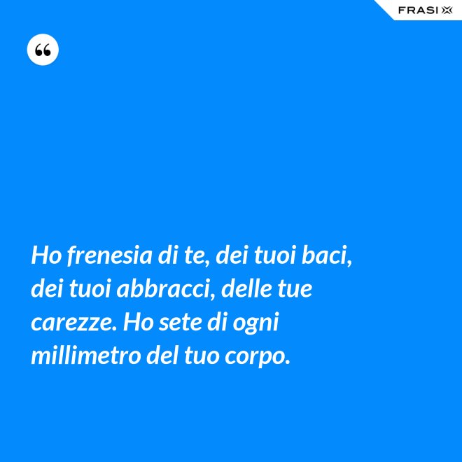 Ho frenesia di te, dei tuoi baci, dei tuoi abbracci, delle tue carezze. Ho sete di ogni millimetro del tuo corpo. - Anonimo