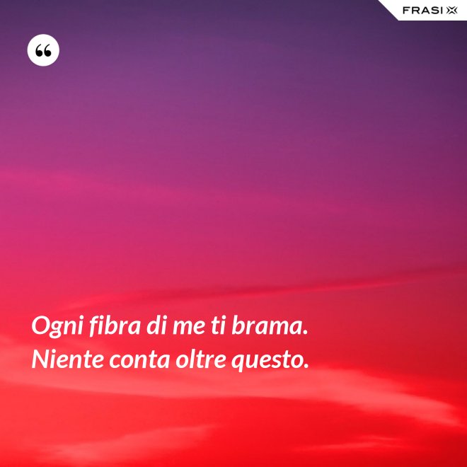 Ogni fibra di me ti brama. Niente conta oltre questo. - Anonimo