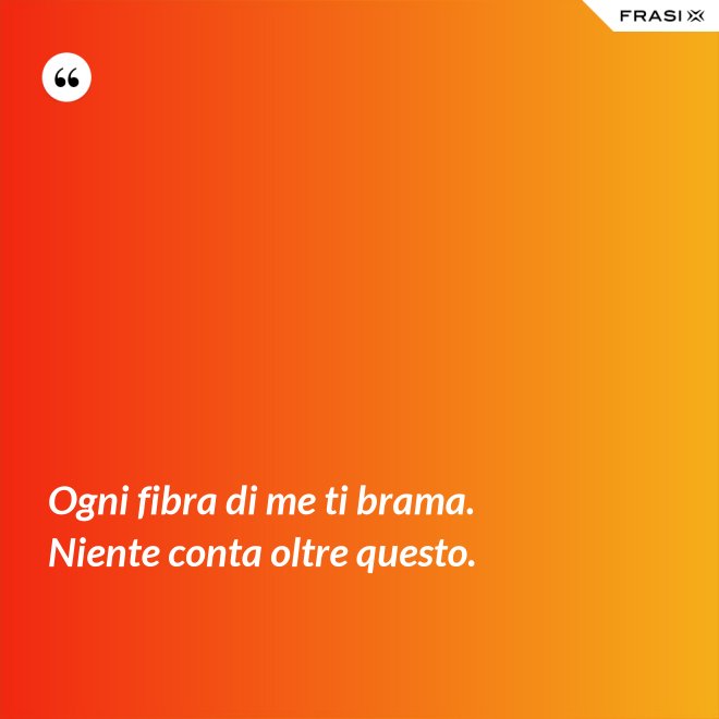 Ogni fibra di me ti brama. Niente conta oltre questo. - Anonimo