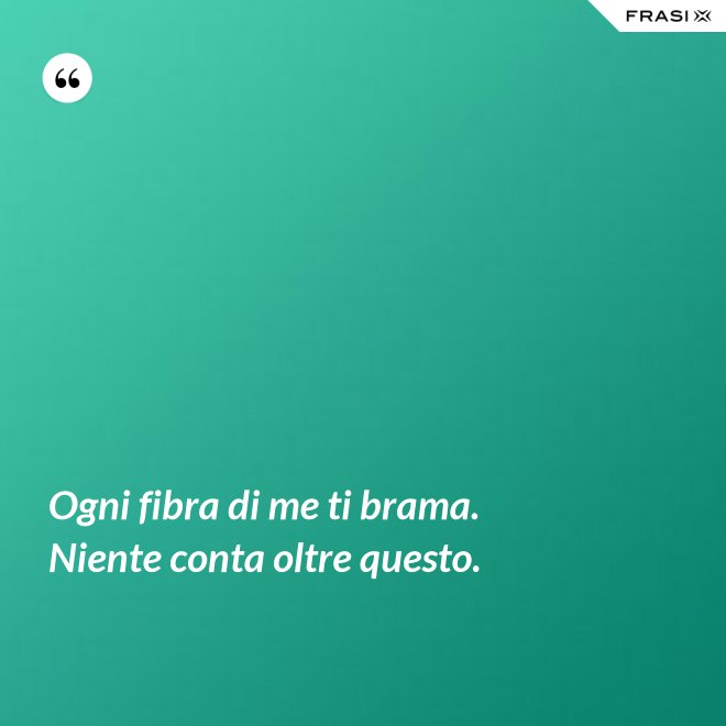 Ogni fibra di me ti brama. Niente conta oltre questo. - Anonimo