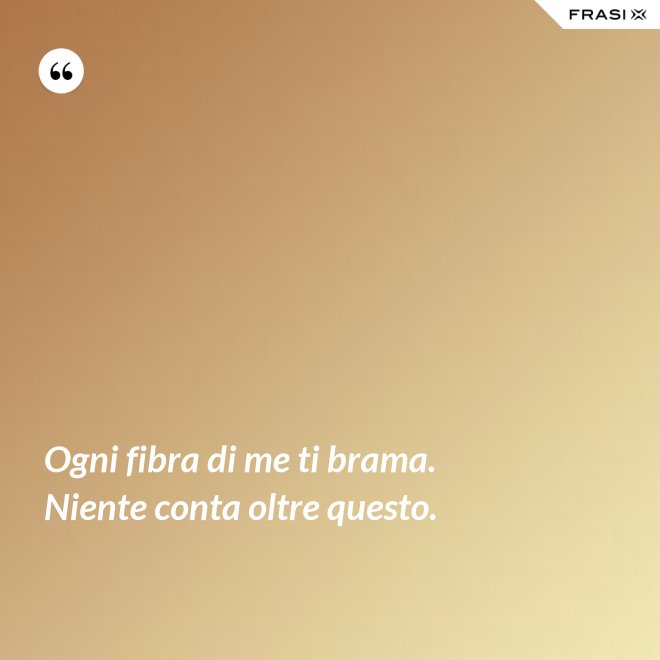 Ogni fibra di me ti brama. Niente conta oltre questo. - Anonimo