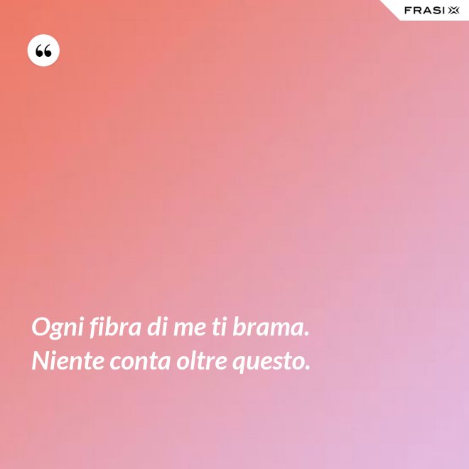 Ogni fibra di me ti brama. Niente conta oltre questo. - Anonimo