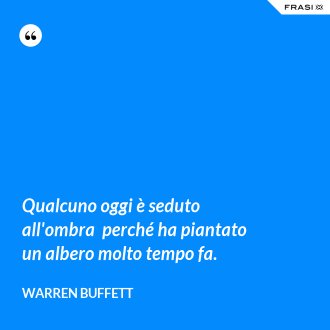 Qualcuno oggi è seduto all'ombra  perché ha piantato un albero molto tempo fa. - Warren Buffett