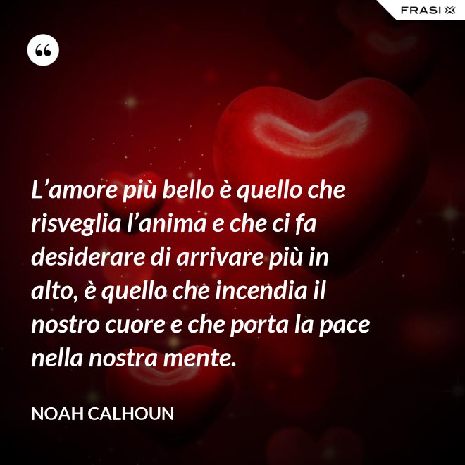 L’amore più bello è quello che risveglia l’anima e che ci fa desiderare di arrivare più in alto, è quello che incendia il nostro cuore e che porta la pace nella nostra mente. - Noah Calhoun