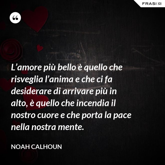 L’amore più bello è quello che risveglia l’anima e che ci fa desiderare di arrivare più in alto, è quello che incendia il nostro cuore e che porta la pace nella nostra mente. - Noah Calhoun