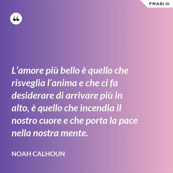 L’amore più bello è quello che risveglia l’anima e che ci fa desiderare di arrivare più in alto, è quello che incendia il nostro cuore e che porta la pace nella nostra mente. - Noah Calhoun