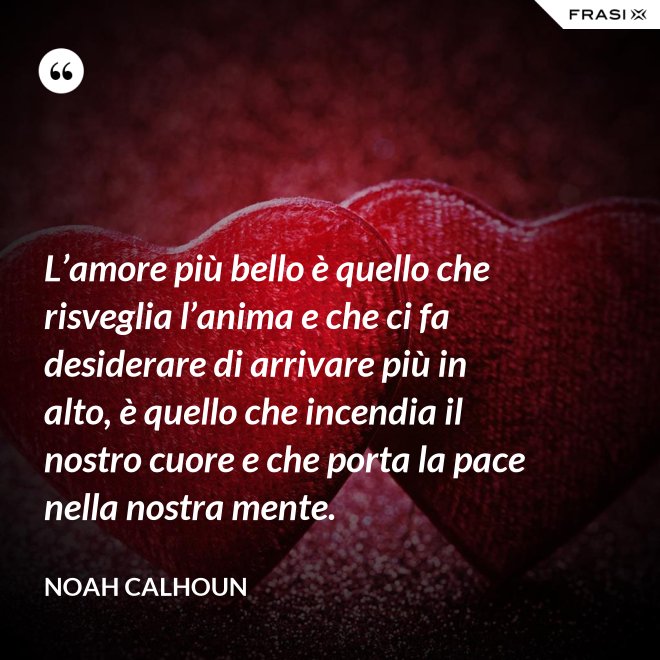 L’amore più bello è quello che risveglia l’anima e che ci fa desiderare di arrivare più in alto, è quello che incendia il nostro cuore e che porta la pace nella nostra mente. - Noah Calhoun