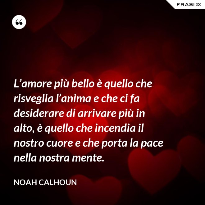 L’amore più bello è quello che risveglia l’anima e che ci fa desiderare di arrivare più in alto, è quello che incendia il nostro cuore e che porta la pace nella nostra mente. - Noah Calhoun