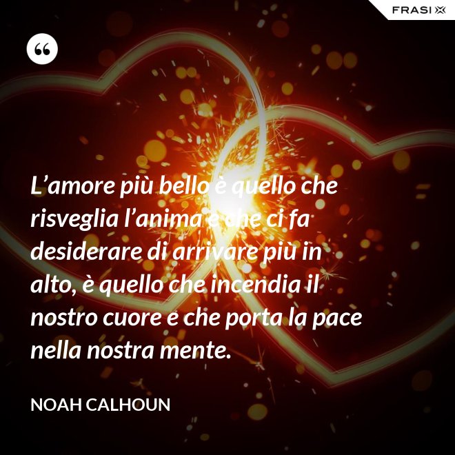 L’amore più bello è quello che risveglia l’anima e che ci fa desiderare di arrivare più in alto, è quello che incendia il nostro cuore e che porta la pace nella nostra mente. - Noah Calhoun