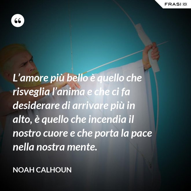 L’amore più bello è quello che risveglia l’anima e che ci fa desiderare di arrivare più in alto, è quello che incendia il nostro cuore e che porta la pace nella nostra mente. - Noah Calhoun