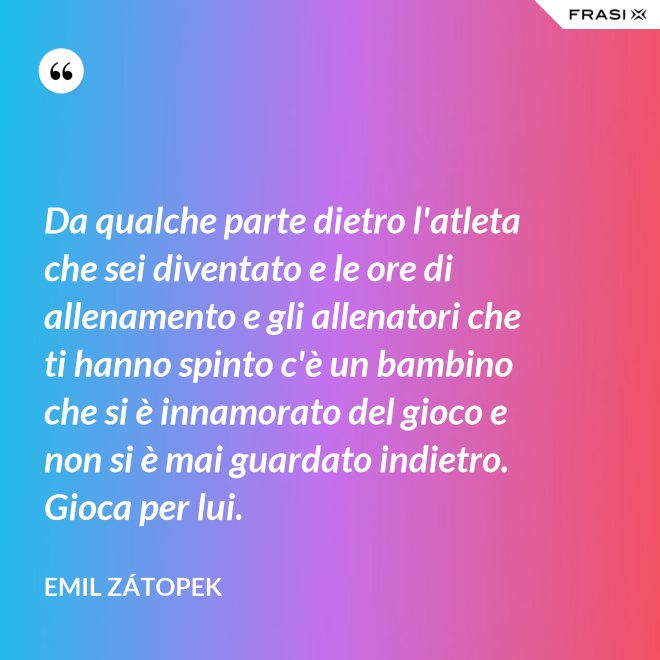 Da qualche parte dietro l'atleta che sei diventato e le ore di allenamento e gli allenatori che ti hanno spinto c'è un bambino che si è innamorato del gioco e non si è mai guardato indietro. Gioca per lui. - Emil Zátopek