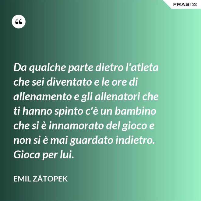 Da qualche parte dietro l'atleta che sei diventato e le ore di allenamento e gli allenatori che ti hanno spinto c'è un bambino che si è innamorato del gioco e non si è mai guardato indietro. Gioca per lui. - Emil Zátopek