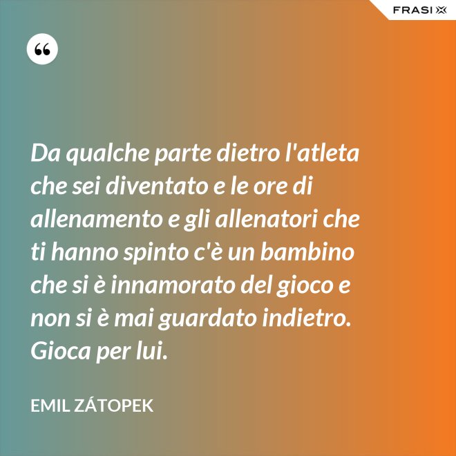 Da qualche parte dietro l'atleta che sei diventato e le ore di allenamento e gli allenatori che ti hanno spinto c'è un bambino che si è innamorato del gioco e non si è mai guardato indietro. Gioca per lui. - Emil Zátopek