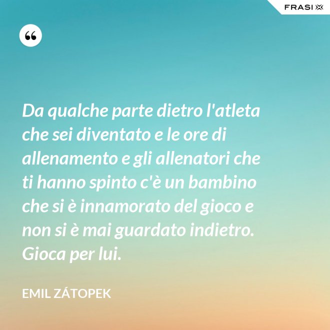 Da qualche parte dietro l'atleta che sei diventato e le ore di allenamento e gli allenatori che ti hanno spinto c'è un bambino che si è innamorato del gioco e non si è mai guardato indietro. Gioca per lui. - Emil Zátopek