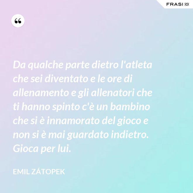Da qualche parte dietro l'atleta che sei diventato e le ore di allenamento e gli allenatori che ti hanno spinto c'è un bambino che si è innamorato del gioco e non si è mai guardato indietro. Gioca per lui. - Emil Zátopek