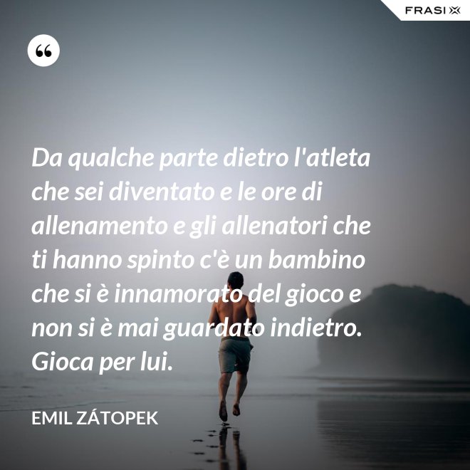 Da qualche parte dietro l'atleta che sei diventato e le ore di allenamento e gli allenatori che ti hanno spinto c'è un bambino che si è innamorato del gioco e non si è mai guardato indietro. Gioca per lui. - Emil Zátopek