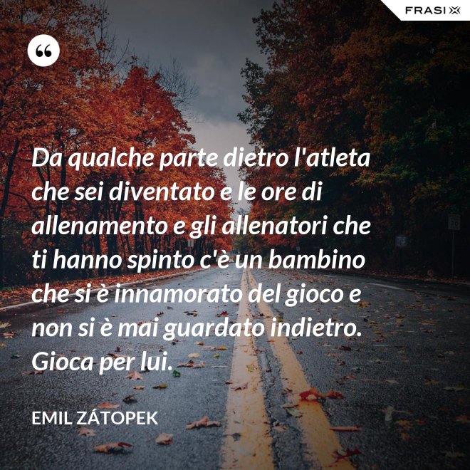 Da qualche parte dietro l'atleta che sei diventato e le ore di allenamento e gli allenatori che ti hanno spinto c'è un bambino che si è innamorato del gioco e non si è mai guardato indietro. Gioca per lui. - Emil Zátopek