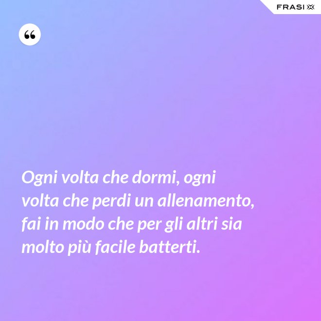 Ogni volta che dormi, ogni volta che perdi un allenamento, fai in modo che per gli altri sia molto più facile batterti. - Anonimo