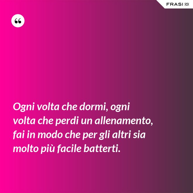 Ogni volta che dormi, ogni volta che perdi un allenamento, fai in modo che per gli altri sia molto più facile batterti. - Anonimo