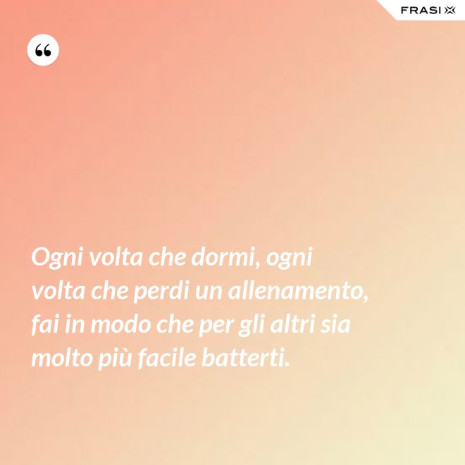 Ogni volta che dormi, ogni volta che perdi un allenamento, fai in modo che per gli altri sia molto più facile batterti. - Anonimo