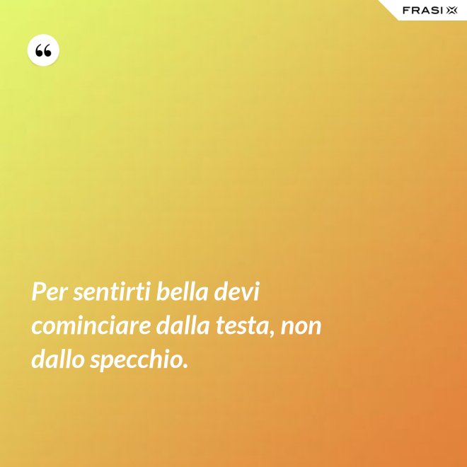Per sentirti bella devi cominciare dalla testa, non dallo specchio. - Anonimo