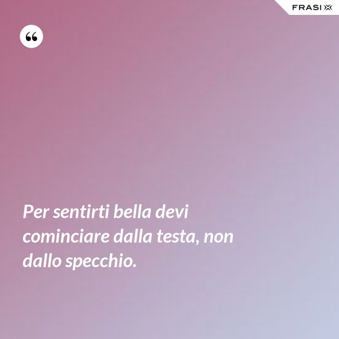 Per sentirti bella devi cominciare dalla testa, non dallo specchio. - Anonimo