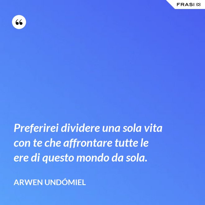 Preferirei dividere una sola vita con te che affrontare tutte le ere di questo mondo da sola. - Arwen Undómiel