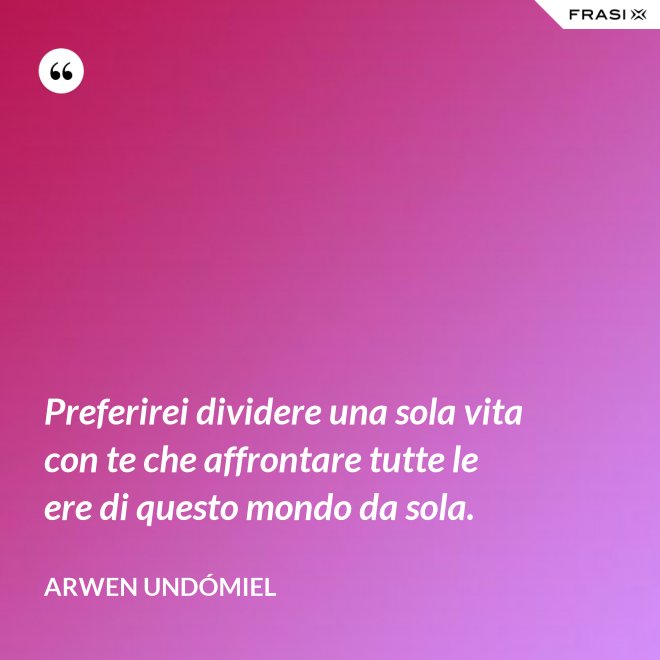 Preferirei dividere una sola vita con te che affrontare tutte le ere di questo mondo da sola. - Arwen Undómiel