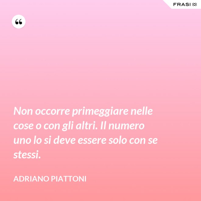 Non occorre primeggiare nelle cose o con gli altri. Il numero uno lo si deve essere solo con se stessi. - Adriano Piattoni