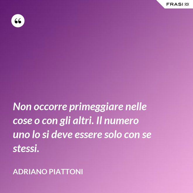 Non occorre primeggiare nelle cose o con gli altri. Il numero uno lo si deve essere solo con se stessi. - Adriano Piattoni