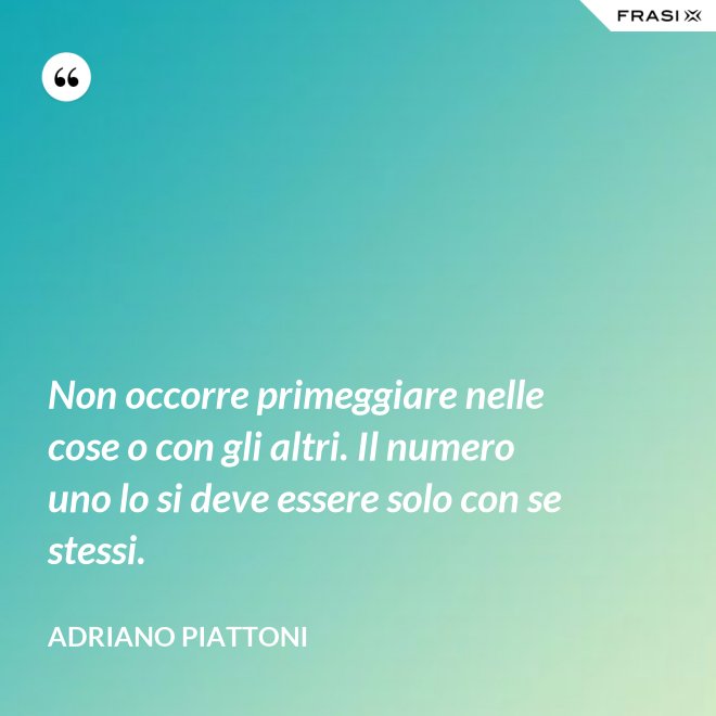 Non occorre primeggiare nelle cose o con gli altri. Il numero uno lo si deve essere solo con se stessi. - Adriano Piattoni