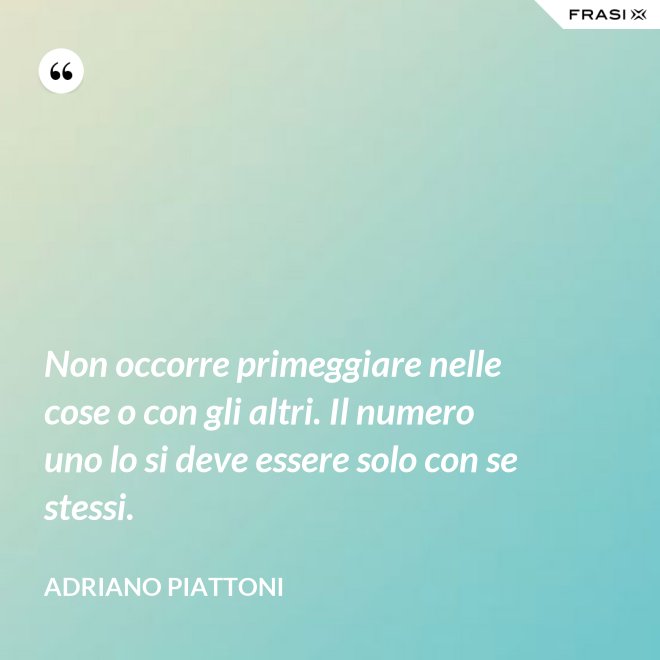 Non occorre primeggiare nelle cose o con gli altri. Il numero uno lo si deve essere solo con se stessi. - Adriano Piattoni