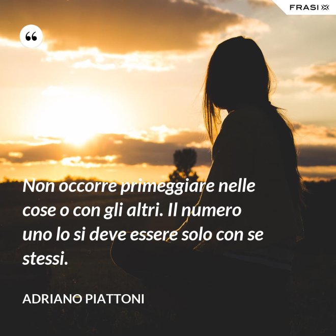 Non occorre primeggiare nelle cose o con gli altri. Il numero uno lo si deve essere solo con se stessi. - Adriano Piattoni