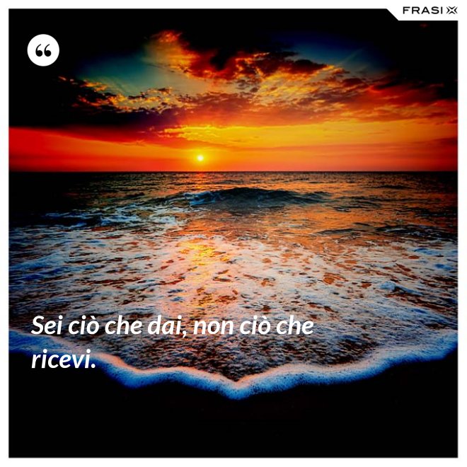 Sei ciò che dai, non ciò che ricevi. - Anonimo