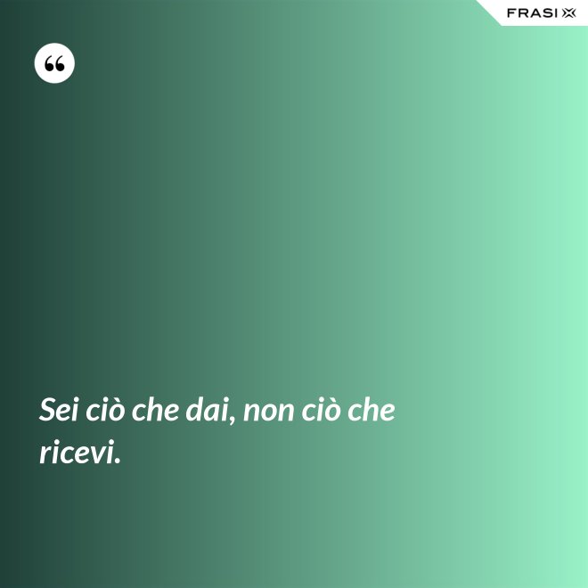 Sei ciò che dai, non ciò che ricevi. - Anonimo