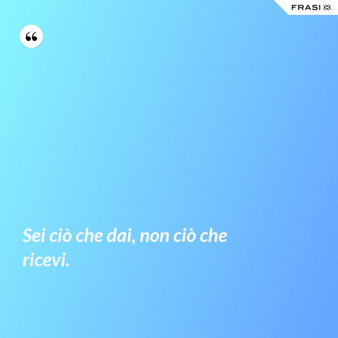 Sei ciò che dai, non ciò che ricevi. - Anonimo
