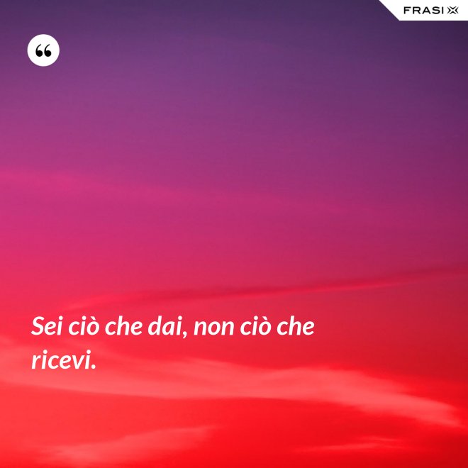 Sei ciò che dai, non ciò che ricevi. - Anonimo