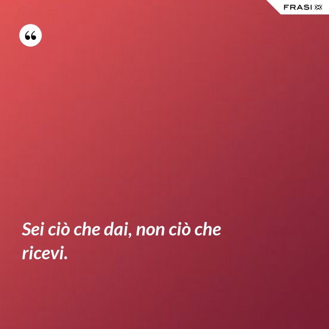 Sei ciò che dai, non ciò che ricevi. - Anonimo